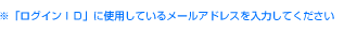※「ログインＩＤ」に使用しているメールアドレスを入力してください